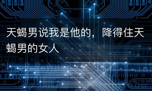 天蝎男说我是他的，降得住天蝎男的女人