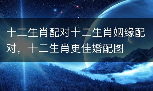 十二生肖配对十二生肖姻缘配对，十二生肖更佳婚配图