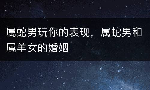 属蛇男玩你的表现，属蛇男和属羊女的婚姻