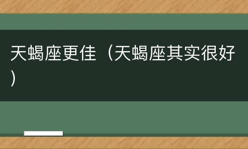 天蝎座更佳（天蝎座其实很好）