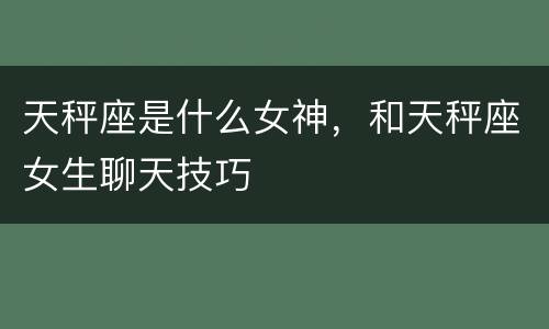 天秤座是什么女神，和天秤座女生聊天技巧