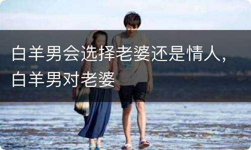 白羊男会选择老婆还是情人，白羊男对老婆