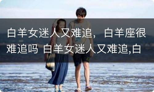 白羊女迷人又难追，白羊座很难追吗 白羊女迷人又难追,白羊座很难追吗