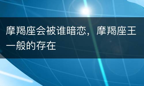摩羯座会被谁暗恋，摩羯座王一般的存在