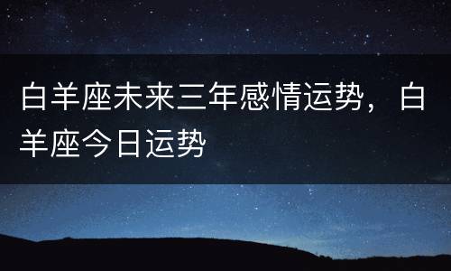 白羊座未来三年感情运势，白羊座今日运势