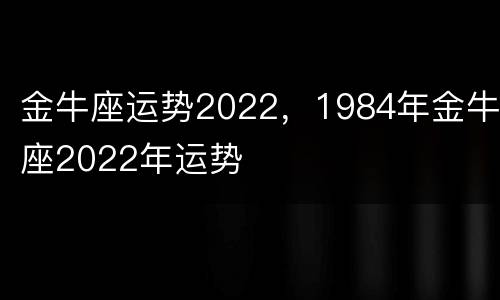 金牛座运势2022，1984年金牛座2022年运势