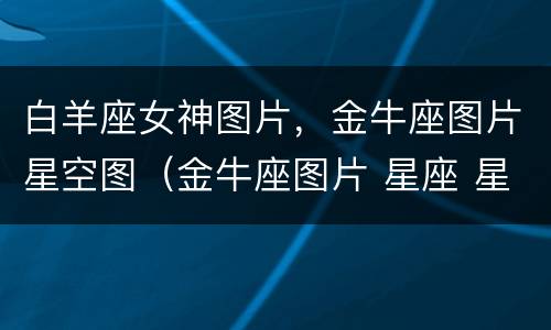 白羊座女神图片，金牛座图片星空图（金牛座图片 星座 星空图）