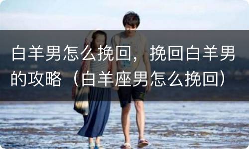白羊男怎么挽回，挽回白羊男的攻略（白羊座男怎么挽回）