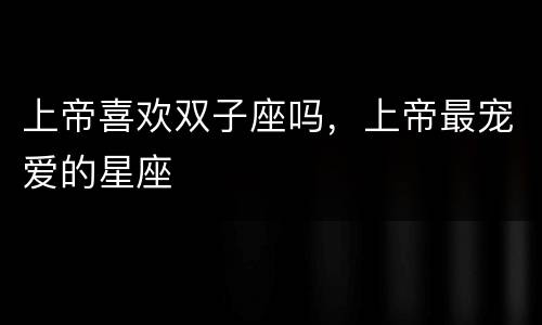 上帝喜欢双子座吗，上帝最宠爱的星座