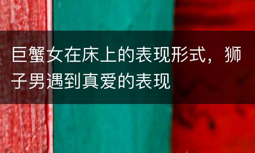 巨蟹女在床上的表现形式，狮子男遇到真爱的表现