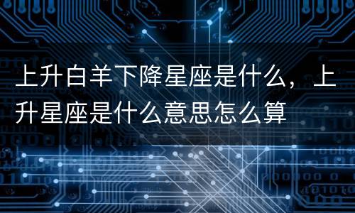 上升白羊下降星座是什么，上升星座是什么意思怎么算