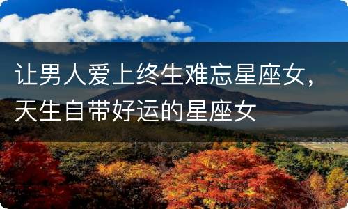 让男人爱上终生难忘星座女，天生自带好运的星座女