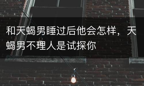和天蝎男睡过后他会怎样，天蝎男不理人是试探你