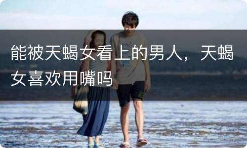 能被天蝎女看上的男人，天蝎女喜欢用嘴吗
