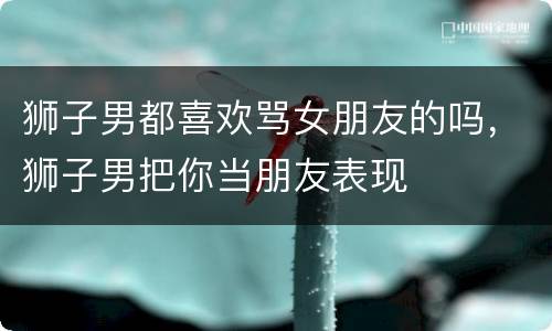 狮子男都喜欢骂女朋友的吗，狮子男把你当朋友表现