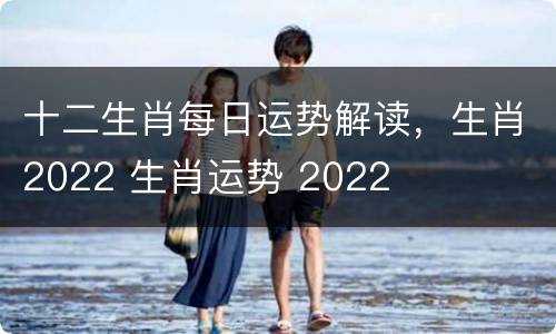 十二生肖每日运势解读，生肖2022 生肖运势 2022