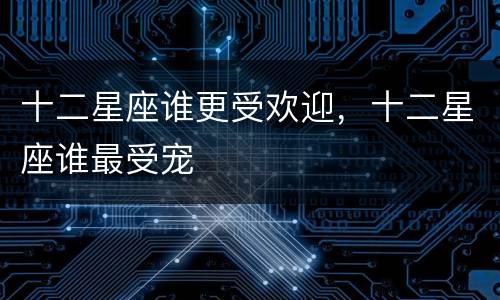 十二星座谁更受欢迎，十二星座谁最受宠