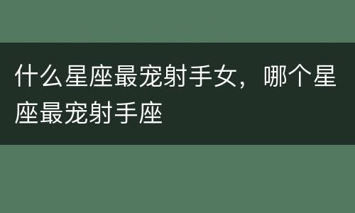什么星座最宠射手女，哪个星座最宠射手座