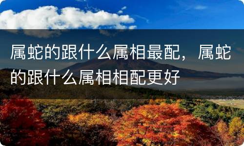 属蛇的跟什么属相最配，属蛇的跟什么属相相配更好