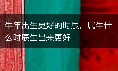 牛年出生更好的时辰，属牛什么时辰生出来更好
