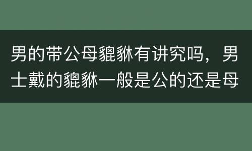 男的带公母貔貅有讲究吗，男士戴的貔貅一般是公的还是母的