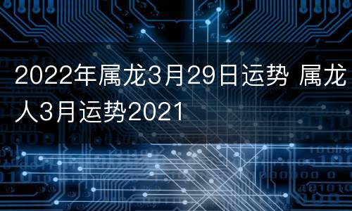 2022年属龙3月29日运势 属龙人3月运势2021