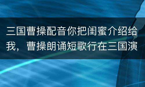 三国曹操配音你把闺蜜介绍给我，曹操朗诵短歌行在三国演义第几集