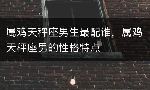 属鸡天秤座男生最配谁，属鸡天秤座男的性格特点