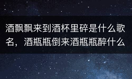 酒飘飘来到酒杯里碎是什么歌名，酒瓶瓶倒来酒瓶瓶醉什么歌？
