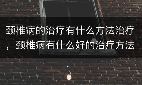 颈椎病的治疗有什么方法治疗，颈椎病有什么好的治疗方法？