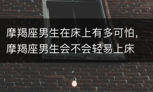 摩羯座男生在床上有多可怕，摩羯座男生会不会轻易上床