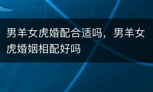 男羊女虎婚配合适吗，男羊女虎婚姻相配好吗