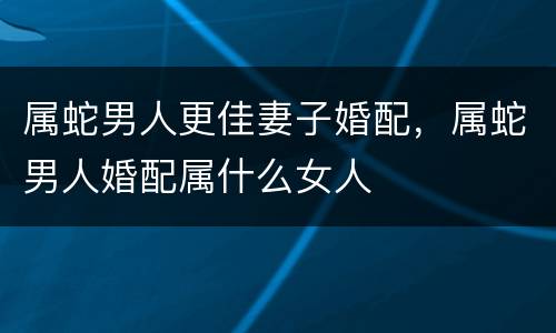 属蛇男人更佳妻子婚配，属蛇男人婚配属什么女人