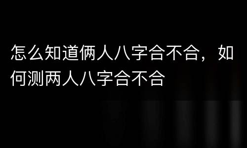 怎么知道俩人八字合不合，如何测两人八字合不合