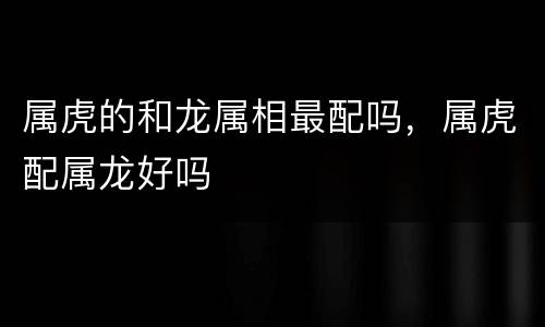 属虎的和龙属相最配吗，属虎配属龙好吗