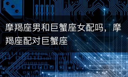 摩羯座男和巨蟹座女配吗，摩羯座配对巨蟹座