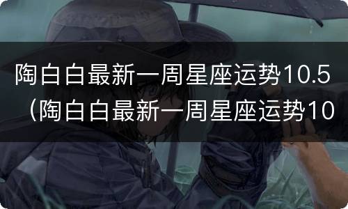 陶白白最新一周星座运势10.5（陶白白最新一周星座运势10.4摩羯）
