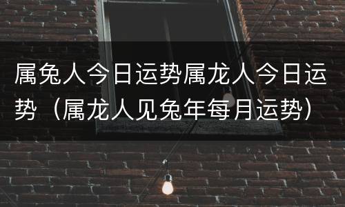 属兔人今日运势属龙人今日运势（属龙人见兔年每月运势）