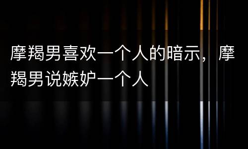 摩羯男喜欢一个人的暗示，摩羯男说嫉妒一个人