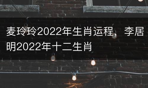 麦玲玲2022年生肖运程，李居明2022年十二生肖