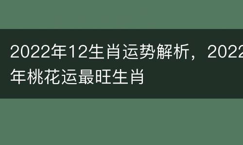2022年12生肖运势解析，2022年桃花运最旺生肖