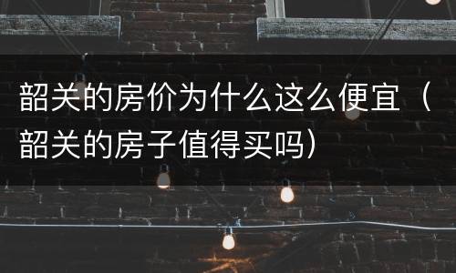 韶关的房价为什么这么便宜（韶关的房子值得买吗）