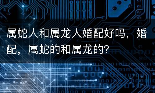 属蛇人和属龙人婚配好吗，婚配，属蛇的和属龙的？