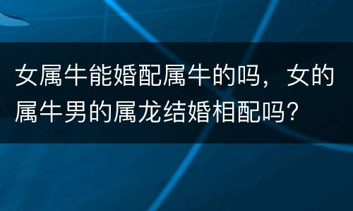 女属牛能婚配属牛的吗，女的属牛男的属龙结婚相配吗?