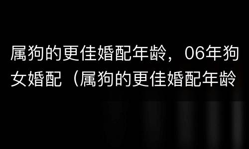 属狗的更佳婚配年龄，06年狗女婚配（属狗的更佳婚配年龄,06年狗女婚配怎么样）