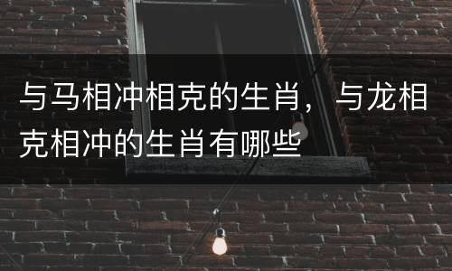 与马相冲相克的生肖，与龙相克相冲的生肖有哪些