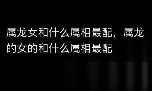 属龙女和什么属相最配，属龙的女的和什么属相最配