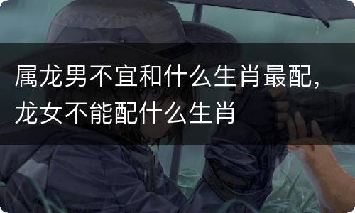 属龙男不宜和什么生肖最配，龙女不能配什么生肖