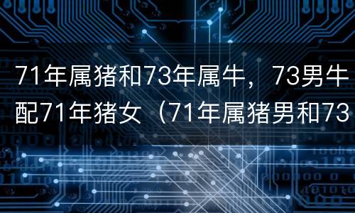71年属猪和73年属牛，73男牛配71年猪女（71年属猪男和73年属牛女的婚姻怎么样）
