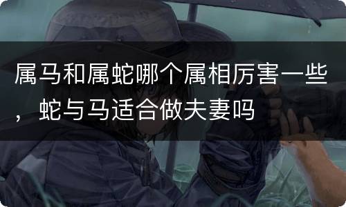 属马和属蛇哪个属相厉害一些，蛇与马适合做夫妻吗